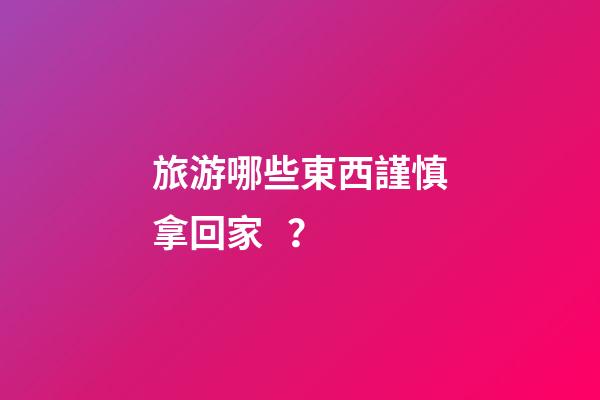 旅游哪些東西謹慎拿回家？
